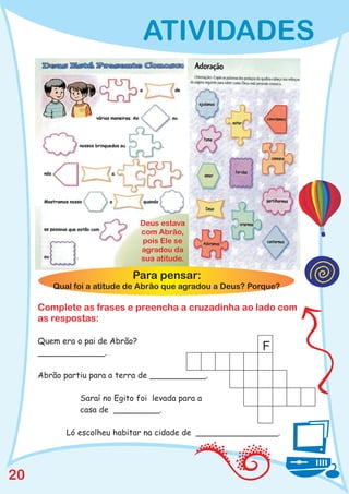 ATIVIDADES




                                Deus estava
                                com Abrão,
                                pois Ele se
                                agradou da
                                sua atitude.

                            Para pensar:
        Qual foi a atitude de Abrão que agradou a Deus? Porque?

     Complete as frases e preencha a cruzadinha ao lado com
     as respostas:

     Quem era o pai de Abrão?
     _____________.
                                                          F

     Abrão partiu para a terra de ___________.

               Saraí no Egito foi levada para a
               casa de _________.

           Ló escolheu habitar na cidade de ________________.




20
 