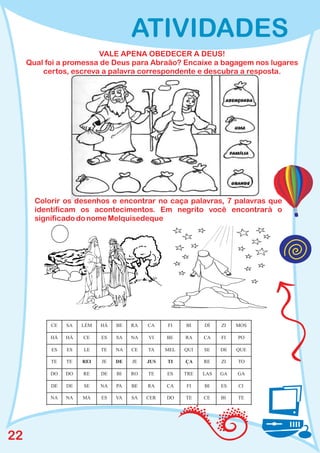 ATIVIDADES
                        VALE APENA OBEDECER A DEUS!
     Qual foi a promessa de Deus para Abraão? Encaixe a bagagem nos lugares
         certos, escreva a palavra correspondente e descubra a resposta.




       Colorir os desenhos e encontrar no caça palavras, 7 palavras que
       identificam os acontecimentos. Em negrito você encontrará o
       significado do nome Melquisedeque




           CE   SA   LÉM   HÁ   BE   RA   CA    FI    BI    DÍ    ZI   MOS

           HÁ   HÁ   CE    ES   SA   NA   VI    BE    RA    CA    FI   PO

           ES   ES   LE    TE   NA   CE   TA    MEL   QUI   SE    DE   QUE

           TE   TE   REI   JE   DE   JE   JUS   TI    ÇA    RE    ZI   TO

           DO   DO   RE    DE   BI   RO   TE    ES    TRE   LAS   GA   GA

           DE   DE   SE    NA   PA   BE   RA    CA    FI    BI    ES   CI

           NA   NA   MA    ES   VA   SA   CER   DO    TE    CE    BI   TE




22
 