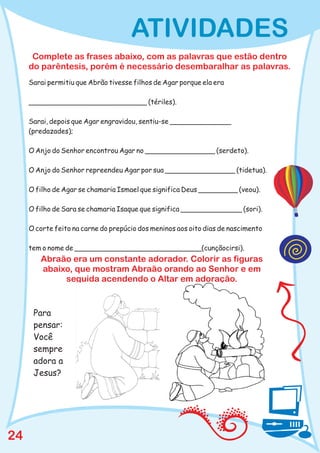 ATIVIDADES
      Complete as frases abaixo, com as palavras que estão dentro
     do parêntesis, porém é necessário desembaralhar as palavras.
     Sarai permitiu que Abrão tivesse filhos de Agar porque ela era

     ___________________________ (tériles).

     Sarai, depois que Agar engravidou, sentiu-se ______________
     (predazades);

     O Anjo do Senhor encontrou Agar no ________________ (serdeto).

     O Anjo do Senhor repreendeu Agar por sua ________________ (tidetua).

     O filho de Agar se chamaria Ismael que significa Deus _________ (veou).

     O filho de Sara se chamaria Isaque que significa ______________ (sori).

     O corte feito na carne do prepúcio dos meninos aos oito dias de nascimento

     tem o nome de _____________________________(cunçãocirsi).
        Abraão era um constante adorador. Colorir as figuras
        abaixo, que mostram Abraão orando ao Senhor e em
             seguida acendendo o Altar em adoração.


      Para
      pensar:
      Você
      sempre
      adora a
      Jesus?




24
 