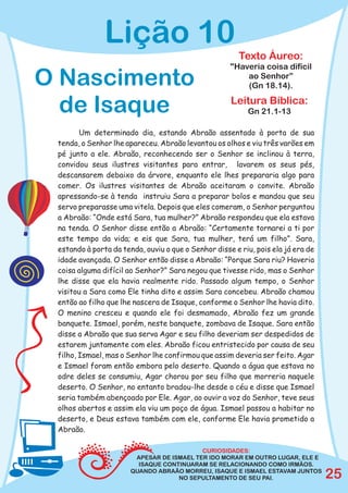 Lição 10
                                                        Texto Áureo:
                                                     "Haveria coisa difícil
O Nascimento                                             ao Senhor”
                                                         (Gn 18.14).

  de Isaque                                          Leitura Bíblica:
                                                          Gn 21.1-13

        Um determinado dia, estando Abraão assentado à porta de sua
 tenda, o Senhor lhe apareceu. Abraão levantou os olhos e viu três varões em
 pé junto a ele. Abraão, reconhecendo ser o Senhor se inclinou à terra,
 convidou seus ilustres visitantes para entrar, lavarem os seus pés,
 descansarem debaixo da árvore, enquanto ele lhes prepararia algo para
 comer. Os ilustres visitantes de Abraão aceitaram o convite. Abraão
 apressando-se à tenda instruiu Sara a preparar bolos e mandou que seu
 servo preparasse uma vitela. Depois que eles comeram, o Senhor perguntou
 a Abraão: “Onde está Sara, tua mulher?” Abraão respondeu que ela estava
 na tenda. O Senhor disse então a Abraão: “Certamente tornarei a ti por
 este tempo da vida; e eis que Sara, tua mulher, terá um filho”. Sara,
 estando à porta da tenda, ouviu o que o Senhor disse e riu, pois ela já era de
 idade avançada. O Senhor então disse a Abraão: “Porque Sara riu? Haveria
 coisa alguma difícil ao Senhor?” Sara negou que tivesse rido, mas o Senhor
 lhe disse que ela havia realmente rido. Passado algum tempo, o Senhor
 visitou a Sara como Ele tinha dito e assim Sara concebeu. Abraão chamou
 então ao filho que lhe nascera de Isaque, conforme o Senhor lhe havia dito.
 O menino cresceu e quando ele foi desmamado, Abraão fez um grande
 banquete. Ismael, porém, neste banquete, zombava de Isaque. Sara então
 disse a Abraão que sua serva Agar e seu filho deveriam ser despedidos de
 estarem juntamente com eles. Abraão ficou entristecido por causa de seu
 filho, Ismael, mas o Senhor lhe confirmou que assim deveria ser feito. Agar
 e Ismael foram então embora pelo deserto. Quando a água que estava no
 odre deles se consumiu, Agar chorou por seu filho que morreria naquele
 deserto. O Senhor, no entanto bradou-lhe desde o céu e disse que Ismael
 seria também abençoado por Ele. Agar, ao ouvir a voz do Senhor, teve seus
 olhos abertos e assim ela viu um poço de água. Ismael passou a habitar no
 deserto, e Deus estava também com ele, conforme Ele havia prometido a
 Abraão.

                                           CURIOSIDADES:
                        APESAR DE ISMAEL TER IDO MORAR EM OUTRO LUGAR, ELE E
                         ISAQUE CONTINUARAM SE RELACIONANDO COMO IRMÃOS.
                       QUANDO ABRAÃO MORREU, ISAQUE E ISMAEL ESTAVAM JUNTOS
                                    NO SEPULTAMENTO DE SEU PAI.                   25
 