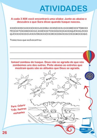 ATIVIDADES
      A cada 3 XXX você encontrará uma sílaba: Junte-as abaixo e
          descubra o que Sara disse quando Isaque nasceu.

     XXXEXXXDISXXXSEXXXSAXXXRA:XXXDEXXXUSXXXMEXXXTEMXXX
     FEIXXXTOXXXRIXXXSO;XXXEXXXTOXXXDOXXXAXXXQUEXXXLEXXX
     QUEXXXOXXXOUXXXVIRXXXSEXXXRIXXXRÁXXXCOXXXMIXXXGO.

     Transcreva o que você encontrou:

     __________________________________________________________

     __________________________________________________________

     __________________________________________________________

      Ismael zombou de Isaque. Deus não se agrada de que nós
        zombemos uns dos outros. Pinte abaixo as estrelas que
          mostram quais são as atitudes que Deus se agrada.




                  ir
      Para Color
                 res
      Três ilust
        visitantes




26
 