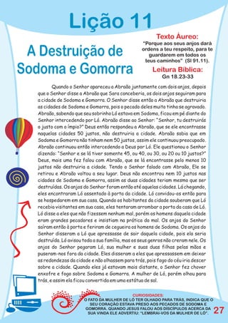 Lição 11
                                                         Texto Áureo:
                                                  “Porque aos seus anjos dará

 A Destruição de                                  ordens a teu respeito, para te
                                                     guardarem em todos os
                                                   teus caminhos” (Sl 91.11).

Sodoma e Gomorra                                       Leitura Bíblica:
                                                            Gn 18.23-33
         Quando o Senhor apareceu a Abraão juntamente com dois anjos, depois
  que o Senhor disse a Abraão que Sara conceberia, os dois anjos seguiram para
  a cidade de Sodoma e Gomorra. O Senhor disse então a Abraão que destruiria
  as cidades de Sodoma e Gomorra, pois o pecado deles muito tinha se agravado.
  Abraão, sabendo que seu sobrinho Ló estava em Sodoma, ficou em pé diante do
  Senhor intercedendo por Ló. Abraão disse ao Senhor: “Senhor, tu destruirás
  o justo com o ímpio?” Deus então respondeu a Abraão, que se ele encontrasse
  naquelas cidades 50 justos, não destruiria a cidade. Abraão sabia que em
  Sodoma e Gomorra não tinham nem 50 justos, assim ele continuou preocupado.
  Abraão continuou então intercedendo a Deus por Ló. Ele questionou o Senhor
  dizendo: “Senhor e se lá tiver somente 45, ou 40, ou 30, ou 20 ou 10 justos?”
  Deus, mais uma fez falou com Abraão, que se lá encontrasse pelo menos 10
  justos não destruiria a cidade. Tendo o Senhor falado com Abraão, Ele se
  retirou e Abraão voltou a seu lugar. Deus não encontrou nem 10 justos nas
  cidades de Sodoma e Gomorra, assim as duas cidades teriam mesmo que ser
  destruídas. Os anjos do Senhor foram então até aquelas cidades. Lá chegando,
  eles encontraram Ló assentado à porta da cidade. Ló convidou-os então para
  se hospedarem em sua casa. Quando os habitantes da cidade souberam que Ló
  recebia visitantes em sua casa, eles tentaram arrombar a porta da casa de Ló.
  Ló disse a eles que não fizessem nenhum mal, porém os homens daquela cidade
  eram grandes pecadores e insistiam na prática do mal. Os anjos do Senhor
  saíram então à porta e feriram de cegueira os homens de Sodoma. Os anjos do
  Senhor disseram a Ló que apressasse de sair daquela cidade, pois ela seria
  destruída. Ló avisou toda a sua família, mas os seus genros não creram nele. Os
  anjos do Senhor pegaram Ló, sua mulher e suas duas filhas pelas mãos e
  puseram-nos fora da cidade. Eles disseram a eles que apressassem em deixar
  as redondezas da cidade e não olhassem para trás, pois fogo do céu iria descer
  sobre a cidade. Quando eles já estavam mais distante, o Senhor fez chover
  enxofre e fogo sobre Sodoma e Gomorra. A mulher de Ló, porém olhou para
  trás, e assim ela ficou convertida em uma estátua de sal.


                                            CURIOSIDADES:
                       O FATO DA MULHER DE LÓ TER OLHADO PARA TRÁS, INDICA QUE O
                          SEU CORAÇÃO ESTAVA PRESO AOS PECADOS DE SODOMA E
                       GOMORRA. QUANDO JESUS FALOU AOS DÍSCÍPULOS ACERCA DA
                         SUA VINDA ELE ADVERTIU: “LEMBRAI-VOS DA MULHER DE LÓ”.     27
 