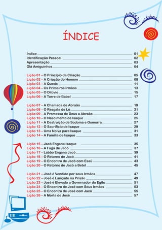 ÍNDICE
Índice                                            01
Identificação Pessoal                             02
Apresentação                                      03
Olá Amiguinhos                                    04

Lição 01 – O Princípio da Criação                 05
Lição 02 – A Criação do Homem                     08
Lição 03 – A Queda                                11
Lição 04 – Os Primeiros Irmãos                    13
Lição 05 – O Dilúvio                              15
Lição 06 – A Torre de Babel                       17

Lição 07 – A Chamada de Abraão                    19
Lição 08 – O Resgate de Ló                        21
Lição 09 – A Promessa de Deus a Abraão            23
Lição 10 – O Nascimento de Isaque                 25
Lição 11 – A Destruição de Sodoma e Gomorra       27
Lição 12 – O Sacrifício de Isaque                 29
Lição 13 – Uma Noiva para Isaque                  31
Lição 14 – A Família de Isaque                    33

Lição 15 – Jacó Engana Isaque                     35
Lição 16 – A Fuga de Jacó                         37
Lição 17 – Labão Engana Jacó                      39
Lição 18 – O Retorno de Jacó                      41
Lição 19 – O Encontro de Jacó com Esaú            43
Lição 20 – O Retorno de Jacó a Betel              45

Lição 21 – José é Vendido por seus Irmãos         47
Lição 22 – José é Lançado na Prisão               49
Lição 23 – José é Elevado a Governador do Egito   51
Lição 24 – O Encontro de José com Seus Irmãos     53
Lição 25 – O Encontro de José com Jacó            55
Lição 26 – A Morte de José                        57
 