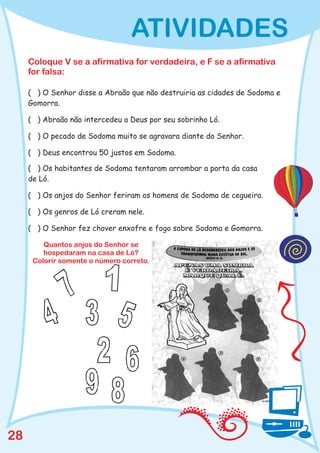 ATIVIDADES
     Coloque V se a afirmativa for verdadeira, e F se a afirmativa
     for falsa:

     ( ) O Senhor disse a Abraão que não destruiria as cidades de Sodoma e
     Gomorra.

     ( ) Abraão não intercedeu a Deus por seu sobrinho Ló.

     ( ) O pecado de Sodoma muito se agravara diante do Senhor.

     ( ) Deus encontrou 50 justos em Sodoma.

     ( ) Os habitantes de Sodoma tentaram arrombar a porta da casa
     de Ló.

     ( ) Os anjos do Senhor feriram os homens de Sodoma de cegueira.

     ( ) Os genros de Ló creram nele.

     ( ) O Senhor fez chover enxofre e fogo sobre Sodoma e Gomorra.

         Quantos anjos do Senhor se
         hospedaram na casa de Ló?
      Colorir somente o número correto.




28
 