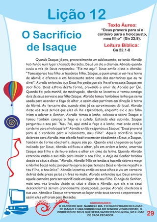 Lição 12
                                                         Texto Áureo:
                                                    “Deus proverá para si o
O Sacrifício                                      cordeiro para o holocausto,
                                                     meu filho” (Gn 22.8).

 de Isaque                                            Leitura Bíblica:
                                                            Gn 22.1-8

       Quando Isaque já era, provavelmente um adolescente, estando Abraão
habitando num lugar chamado Berseba, Deus um dia o chamou. Abraão quando
ouviu a voz de Deus respondeu: “Eis-me aqui”. Deus então disse a Abraão:
“Toma agora o teu filho, o teu único filho, Isaque, a quem amas, e vai-te a terra
de Moriá; e oferece-o em holocausto sobre uma das montanhas que eu te
direi”. Abraão entendeu que Deus lhe pedia que ele lhe oferecesse Isaque em
sacrifício. Deus estava desta forma, provando o amor de Abraão por Ele.
Quando foi pela manhã, de madrugada, Abraão se levantou e tomou consigo
dois de seus servos e seu filho Isaque. Abraão tomou também a lenha que seria
usada para acender o fogo do altar, e assim eles partiram em direção à terra
de Moriá. Ao terceiro dia, quando eles já se aproximavam do local, Abraão
disse aos seus servos que eles ali lhe esperassem, enquanto ele e seu filho
iriam a adorar o Senhor. Abraão tomou a lenha, colocou-a sobre Isaque e
tomou também consigo o fogo e o cutelo. Estando eles subindo, Isaque
perguntou a seu pai: “Meu Pai, aqui está o fogo e a lenha, mas onde está o
cordeiro para o holocausto?” Abraão então respondeu a Isaque: “Deus proverá
para si o cordeiro para o holocausto, meu filho”. Aquele sacrifício seria
doloroso para Abraão, mas ele não hesitava em ser obediente a Deus, e Isaque,
também de forma obediente, seguia seu pai. Quando eles chegaram ao lugar
indicado por Deus, Abraão edificou o altar, pôs em ordem a lenha, amarrou
Isaque seu filho e deitou-o sobre o altar em cima da lenha. Quando Abraão
estendeu então a sua mão para imolar o seu filho, o Anjo do Senhor bradou
desde os céus e disse: “Abraão, Abraão! Não estendas a tua mão sobre o moço
e não lhe faças nada; porquanto agora sei que temes a Deus e não me negaste o
teu filho, o teu único”. Abraão levantou então os seus olhos e viu um carneiro
detrás dele preso pelos chifres no mato. Abraão entendeu que Deus enviara
aquele carneiro para ser sacrificado em lugar de seu filho. O Anjo do Senhor,
mais uma vez bradou desde os céus e disse a Abraão, que ele e os seus
descendentes seriam grandemente abençoados, porque Abraão obedeceu à
sua voz. Abraão e Isaque retornaram ao lugar onde seus servos o esperavam e
assim eles voltaram para Berseba.
                                          CURIOSIDADES:
                      O CARNEIRO QUE, NAQUELE DIA, FOI SACRIFICADO NO LUGAR
                      DE ISAQUE É UMA SIMBOLOGIA DO SENHOR JESUS CRISTO, O
                     CORDEIRO DE DEUS QUE SERIA SACRIFICADO UM DIA, NO LUGAR
                                        DE CADA PECADOR.                            29
 