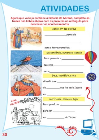 ATIVIDADES
     Agora que você já conhece a história de Abraão, complete as
      frases nas linhas abaixo com as palavras no retângulo para
                     descrever os acontecimentos:
                                    Abrão, Ur dos Caldeus

                              _______________parte de

                              _________________________

                              para a terra prometida.

                               Descendência, numerosa, Abraão

                             Deus promete a _______________

                             Que sua _____________________

                             seria_______________________.
                                    Deus, sacrifício, a voz

                             Abraão ouve _________________

                             de _________ que lhe pede Isaque

                             em _______________________.

                                  sacrificado, carneiro, lugar
         A
      PAR R!
        O RI
     COL                     Deus provê um _____________________

                             para ser _______________

                             em ____________ de Isaque.




30
 