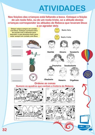ATIVIDADES
     Nas feições das crianças está faltando a boca. Coloque a feição
        de um rosto feliz, ou de um rosto triste, se a atitude destas
     crianças corresponder às atitudes de Rebeca que levaram Deus
                              a se agradar dela
       Eliézer estava sempre em contato
      com Deus. Coloque a primeira letra
        de acordo com o desenho para
      descobrir o que devemos fazer para
      estar sempre em contato com Deus




                                   Ordene as cenas
             Numere os quadros que contam a história de Rebeca.




32
 