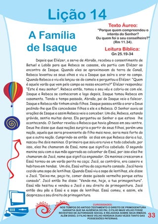 Lição 14
                                                       Texto Áureo:
                                               “Porque quem compreendeu o

A Família                                           intento do Senhor?
                                              Ou quem foi o seu conselheiro?”
                                                        (Rm 11.34).

de Isaque                                           Leitura Bíblica:
                                                         Gn 25.19-34
       Depois que Eliézer, o servo de Abraão, recebeu o consentimento de
Betuel e Labão para que Rebeca se casasse, ela partiu com Eliézer ao
encontro de Isaque. Quando eles se aproximavam da terra de Canaã,
Rebeca levantou os seus olhos e viu a Isaque que saíra a orar no campo.
Quando Rebeca o viu ela lançou-se do camelo e perguntou a Eliézer: “Quem
é aquele varão que vem pelo campo ao nosso encontro?” Eliézer respondeu:
“Este é meu senhor”. Rebeca então, tomou o seu véu e cobriu-se com ele.
Isaque e Rebeca se conheceram e logo depois, Isaque tomou Rebeca em
casamento. Tendo o tempo passado, Abraão, pai de Isaque veio a falecer.
Isaque e Rebeca não tinham ainda filhos. Isaque passou então a orar a Deus
pedindo-lhe que Ele concedesse filhos a ele e a Rebeca. O Senhor ouviu as
orações de Isaque e assim Rebeca veio a conceber. Um dia, Rebeca, estando
grávida, sentia muitas dores. Ela perguntou ao Senhor o que estava lhe
acontecendo. O Senhor revelou a Rebeca que havia gêmeos em seu ventre.
Deus lhe disse que duas nações surgiria a partir de seus filhos, porém uma
nação, aquela que seria proveniente do filho mais novo, seria mais forte do
que a outra nação. Cumprindo-se então os dias em que Rebeca daria a luz,
nasceu-lhe dois meninos. O primeiro que saiu era ruivo e todo cabeludo, por
isso, eles lhe chamaram de Esaú, nome que significa cabeludo. O segundo
menino saiu com a sua mão agarrada ao calcanhar de Esaú, por isso eles lhe
chamaram de Jacó, nome que significa enganador. Os meninos cresceram e
Esaú tornou-se um varão perito na caça; Jacó, ao contrário, era caseiro e
habitava em tendas. Um dia, Esaú voltou da caça muito cansado. Jacó havia
cozido uma sopa de lentilhas. Quando Esaú viu a sopa de lentilhas, ele disse
a Jacó. “Deixa-me, peço-te, comer desse guisado vermelho porque estou
cansado”. Jacó então lhe disse: “Vende-me, hoje, a tua primogenitura”.
Esaú não hesitou e vendeu a Jacó o seu direito de primogenitura. Jacó
então deu pão a Esaú e a sopa de lentilhas. Esaú comeu, e assim, ele
desprezou o seu direito de primogenitura.

                                              CURIOSIDADES:
                      NOS TEMPOS DO ANTIGO TESTAMENTO O DIREITO DE PRIMOGENITURA
                       GARANTIA QUE NA AUSÊNCIA DO PAI, O FILHO MAIS VELHO FOSSE
                     REVESTIDO DE AUTORIDADE SOCIAL E RELIGIOSA SOBRE SEUS IRMÃOS.
                      ALÉM DISSO, O FILHO MAIS VELHO HERDAVA DUAS VEZES TANTO DAS
                                          POSSESSÕES PATERNAS.
                                                                                     33
 