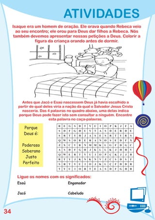 ATIVIDADES
     Isaque era um homem de oração. Ele orava quando Rebeca veio
       ao seu encontro; ele orou para Deus dar filhos a Rebeca. Nós
      também devemos apresentar nossas petições a Deus. Colorir a
                figura da criança orando antes de dormir.




         Antes que Jacó e Esaú nascessem Deus já havia escolhido a
       partir de qual deles viria a nação da qual o Salvador Jesus Cristo
         nasceria. Das 4 palavras no quadro abaixo, uma delas indica
       porque Deus pode fazer isto sem consultar a ninguém. Encontre
                         esta palavra no caça-palavras.
                              R   E   G   S   D   T   Y   U   I   O   P   K   J   F   A
          Porque
                              S   D   F   G   H   U   Y   T   A   S   D   E   R   D   E
          Deus é:             S   R   T   Y   H   J   A   S   E   S   R   T   Y   R   S
                              Q   W   S   O   B   E   R   A   N   O   S   E   D   F   X

         Poderoso             Z   X   C   V   B   N   M M     K   L   G   F   D   G   C
                              A   S   D   F   G   H   J   K   L   L   K   J   H   H   V
         Soberano
                              Q   W   E   R   T   Y   U   I   O   P   Ç   K   J   J   B
          Justo               R   T   Y   J   K   N   K   N   V   Z   C   S   D   S   F
         Perfeito             S   R   T   Y   U   I   O   J   K   L   Ç   F   D   D   R
                              T   Y   U   I   O   R   T   E   A   S   D   F   G   H   R


       Ligue os nomes com os significados:
       Esaú                           Enganador

       Jacó                           Cabeludo




34
 