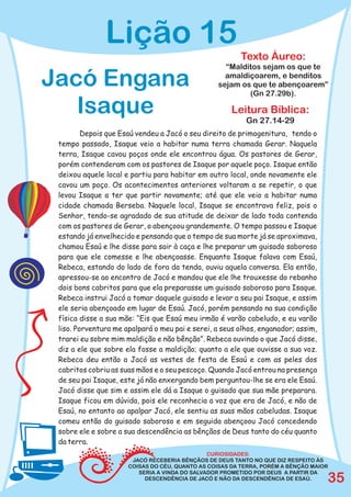 Lição 15
                                                        Texto Áureo:
                                                   “Malditos sejam os que te

Jacó Engana                                        amaldiçoarem, e benditos
                                                 sejam os que te abençoarem”
                                                         (Gn 27.29b).

   Isaque                                             Leitura Bíblica:
                                                          Gn 27.14-29
         Depois que Esaú vendeu a Jacó o seu direito de primogenitura, tendo o
 tempo passado, Isaque veio a habitar numa terra chamada Gerar. Naquela
 terra, Isaque cavou poços onde ele encontrou água. Os pastores de Gerar,
 porém contenderam com os pastores de Isaque por aquele poço. Isaque então
 deixou aquele local e partiu para habitar em outro local, onde novamente ele
 cavou um poço. Os acontecimentos anteriores voltaram a se repetir, o que
 levou Isaque a ter que partir novamente; até que ele veio a habitar numa
 cidade chamada Berseba. Naquele local, Isaque se encontrava feliz, pois o
 Senhor, tendo-se agradado de sua atitude de deixar de lado toda contenda
 com os pastores de Gerar, o abençoou grandemente. O tempo passou e Isaque
 estando já envelhecido e pensando que o tempo de sua morte já se aproximava,
 chamou Esaú e lhe disse para sair à caça e lhe preparar um guisado saboroso
 para que ele comesse e lhe abençoasse. Enquanto Isaque falava com Esaú,
 Rebeca, estando do lado de fora da tenda, ouviu aquela conversa. Ela então,
 apressou-se ao encontro de Jacó e mandou que ele lhe trouxesse do rebanho
 dois bons cabritos para que ela preparasse um guisado saboroso para Isaque.
 Rebeca instrui Jacó a tomar daquele guisado e levar a seu pai Isaque, e assim
 ele seria abençoado em lugar de Esaú. Jacó, porém pensando na sua condição
 física disse a sua mãe: “Eis que Esaú meu irmão é varão cabeludo, e eu varão
 liso. Porventura me apalpará o meu pai e serei, a seus olhos, enganador; assim,
 trarei eu sobre mim maldição e não bênção”. Rebeca ouvindo o que Jacó disse,
 diz a ele que sobre ela fosse a maldição; quanto a ele que ouvisse a sua voz.
 Rebeca deu então a Jacó as vestes de festa de Esaú e com as peles dos
 cabritos cobriu as suas mãos e o seu pescoço. Quando Jacó entrou na presença
 de seu pai Isaque, este já não enxergando bem perguntou-lhe se era ele Esaú.
 Jacó disse que sim e assim ele dá a Isaque o guisado que sua mãe preparara.
 Isaque ficou em dúvida, pois ele reconhecia a voz que era de Jacó, e não de
 Esaú, no entanto ao apalpar Jacó, ele sentiu as suas mãos cabeludas. Isaque
 comeu então do guisado saboroso e em seguida abençoou Jacó concedendo
 sobre ele e sobre a sua descendência as bênçãos de Deus tanto do céu quanto
 da terra.
                                               CURIOSIDADES:
                       JACÓ RECEBERIA BÊNÇÃOS DE DEUS TANTO NO QUE DIZ RESPEITO ÀS
                      COISAS DO CÉU, QUANTO AS COISAS DA TERRA, PORÉM A BÊNÇÃO MAIOR
                         SERIA A VINDA DO SALVADOR PROMETIDO POR DEUS A PARTIR DA
                           DESCENDÊNCIA DE JACÓ E NÃO DA DESCENDÊNCIA DE ESAÚ.     35
 