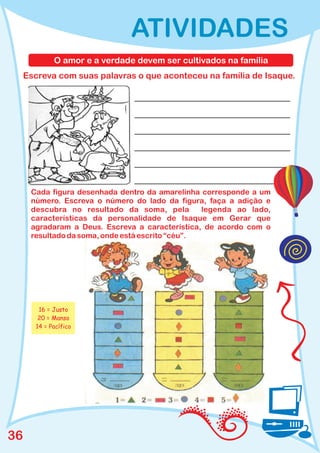 ATIVIDADES
             O amor e a verdade devem ser cultivados na família
     Escreva com suas palavras o que aconteceu na família de Isaque.




      Cada figura desenhada dentro da amarelinha corresponde a um
      número. Escreva o número do lado da figura, faça a adição e
      descubra no resultado da soma, pela         legenda ao lado,
      características da personalidade de Isaque em Gerar que
      agradaram a Deus. Escreva a característica, de acordo com o
      resultado da soma, onde está escrito “céu”.




        16 = Justo
        20 = Manso
       14 = Pacífico




36
 