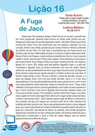 Lição 16
                                                         Texto Áureo:
                                                  “Este não é outro lugar senão

   A Fuga                                           a Casa de Deus; e esta é
                                                 a porta dos céus” (Gn 28.17b).


   de Jacó                                             Leitura Bíblica:
                                                            Gn 28.10-17

       Depois que Jacó enganou Isaque, Esaú trouxe ao seu pai o guisado que
ele havia preparado. Quando Esaú entrou na tenda onde estava seu pai,
Isaque percebeu que havia sido enganado e assim, ele disse a Esaú o que havia
acontecido. Esaú ficou tão enfurecido que ele passou a planejar em seu
coração, matar o seu irmão, quando seu pai viesse a falecer. Rebeca, sabendo
do intento do seu filho, foi até Jacó e aconselhou que ele fosse morar em
Harã na casa de seu irmão Labão até que a ira de seu irmão se desviasse dele.
Rebeca falou com Isaque, e assim ambos aconselharam Jacó a ir para casa de
Labão e tomar uma de suas filhas como esposa. Jacó obedeceu a seus pais e
partiu para Harã. Jacó chegou então a um lugar e sendo já tarde, ele resolveu
passar ali a noite. Ele tomou uma das pedras daqueles lugar e a pôs por
travesseiro. Quando Jacó já estava dormindo, ele teve um sonho. Neste
sonho ele viu uma escada posta na terra cujo topo tocava os céus. Os anjos de
Deus subiam e desciam por aquela escada e o Senhor estava em cima dela. O
Senhor disse então a Jacó: “Eu sou o Senhor, o Deus de Abraão, teu pai, e o
Deus de Isaque. Esta terra em que estás deitado, darei a ti e aos teus
descendentes. E os teus descendentes serão como o pó da terra, e em ti e nos
teus descendentes serão benditas todas as famílias da terra”. Deus disse
também a Jacó que estaria com ele guardando-o em todos os seus caminhos e
que o faria retornar à sua terra. Quando Jacó acordou daquele sonho, ele
ficou maravilhado e disse: “Na verdade o Senhor está neste lugar, e eu não o
sabia. Quão terrível é este lugar! Este não é outro lugar senão a Casa de Deus;
e esta é a porta dos céus”. Jacó chamou aquele lugar de Betel e continuou a
sua jornada até que ele chegou em um poço onde havia três rebanhos de
ovelhas deitados juntos a ele. Havia uma grande pedra sobre a boca daquele
poço, por isso se ajuntavam ali todos os rebanhos e quando a pedra de sobre o
poço era removida, eles davam de beber as ovelhas. Jacó então perguntou
àqueles que estavam ali se eles conheciam Labão. Os homens disseram que o
conheciam e mostraram a Jacó a filha de Labão, Raquel, que ali estava
apascentando as ovelhas de seu pai.

                                                CURIOSIDADES:
                       QUANDO ESAÚ DESCOBRIU QUE SEU PAI ABENÇOARA JACÓ, ELE CHOROU
                          MUITO PEDINDO A ISAQUE QUE O ABENÇOASSE TAMBÉM. ISAQUE O
                       ABENÇOOU, PORÉM A SUA BENÇÃO SERIA MUITO MENOR QUE A DE JACÓ.
                       ESAÚ HABITARIA NUMA TERRA IMPRODUTIVA. ESSA TERRA, MAIS TARDE,
                       FICOU CONHECIDA COMO EDOM, SENDO OS DESCENDENTES DE ESAÚ OS      37
                                                  EDOMITAS.
 
