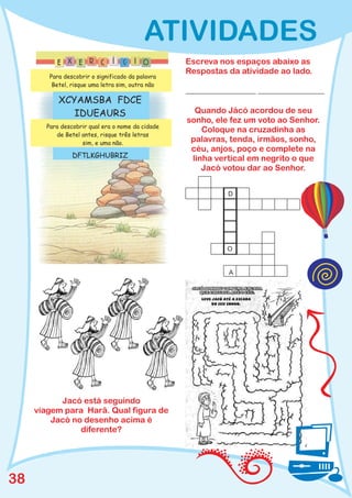ATIVIDADES
                                                  Escreva nos espaços abaixo as
                                                  Respostas da atividade ao lado.
        Para descobrir o significado da palavra
         Betel, risque uma letra sim, outra não
                                                  _________________ ________________
           XCYAMSBA FDCE
              IDUEAURS                              Quando Jácó acordou de seu
                                                  sonho, ele fez um voto ao Senhor.
       Para descobrir qual era o nome da cidade
                                                      Coloque na cruzadinha as
          de Betel antes, risque três letras
                   sim, e uma não.
                                                   palavras, tenda, irmãos, sonho,
                                                   céu, anjos, poço e complete na
                DFTLKGHUBRIZ                       linha vertical em negrito o que
                                                      Jacó votou dar ao Senhor.


                                                            D




                                                            O


                                                            A




           Jacó está seguindo
     viagem para Harã. Qual figura de
         Jacó no desenho acima é
                diferente?




38
 