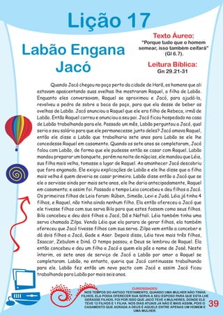 Lição 17
                                                             Texto Áureo:
                                                      “Porque tudo que o homem

Labão Engana                                         semear, isso também ceifará”
                                                                (Gl 6.7).


    Jacó                                                   Leitura Bíblica:
                                                                Gn 29.21-31

        Quando Jacó chegou no poço perto da cidade de Harã, os homens que ali
 estavam apascentando suas ovelhas lhe mostraram Raquel, a filha de Labão.
 Enquanto eles conversavam, Raquel se aproximou e Jacó, para ajudá-la,
 revolveu a pedra de sobre a boca do poço, para que ela desse de beber as
 ovelhas de Labão. Jacó anunciou a Raquel que ele era filho de Rebeca, irmã de
 Labão. Então Raquel correu e anunciou a seu pai. Jacó ficou hospedado na casa
 de Labão trabalhando para ele. Passado um mês, Labão perguntou a Jacó, qual
 seria o seu salário para que ele permanecesse junto deles? Jacó amava Raquel,
 então ele disse a Labão que trabalharia sete anos para Labão se ele lhe
 concedesse Raquel em casamento. Quando os sete anos se completaram, Jacó
 falou com Labão, de forma que ele pudesse então se casar com Raquel. Labão
 mandou preparar um banquete, porém na noite de núpcias, ele mandou que Léia,
 sua filha mais velha, tomasse o lugar de Raquel. Ao amanhecer Jacó descobriu
 que fora enganado. Ele exigiu explicações de Labão e ele lhe disse que a filha
 mais velha é quem deveria se casar primeiro. Labão disse então a Jacó que se
 ele o servisse ainda por mais sete anos, ele lhe daria antecipadamente, Raquel
 em casamento; e assim foi. Passado o tempo Leia concebeu e deu filhos a Jacó.
 Os primeiros filhos de Leia foram: Rúben, Simeão, Levi e Judá. Léia já tinha 4
 filhos, e Raquel, não tinha ainda nenhum filho. Ela então ofereceu a Jacó que
 ele tivesse filhos com sua serva Bila para que estes fossem como seus filhos.
 Bila concebeu e deu dois filhos a Jacó, Dã e Naftali. Léia também tinha uma
 serva chamada Zilpa. Vendo Léia que ela parara de gerar filhos, ela também
 ofereceu que Jacó tivesse filhos com sua serva. Zilpa vem então a conceber e
 dá dois filhos a Jacó, Gade e Aser. Depois disso, Léia teve mais três filhos,
 Isaacar, Zebulom e Diná. O tempo passou, e Deus se lembrou de Raquel. Ela
 então concebeu e deu um filho a Jacó a quem ela pôs o nome de José. Neste
 ínterim, os sete anos de serviço de Jacó a Labão por amor a Raquel se
 completaram. Labão, no entanto, queria que Jacó continuasse trabalhando
 para ele. Labão fez então um novo pacto com Jacó e assim Jacó ficou
 trabalhando para Labão por mais seis anos.

                                                    CURIOSIDADES:
                        NOS TEMPOS DO ANTIGO TESTAMENTO, QUANDO UMA MULHER NÃO TINHA
                      FILHOS, ELA PODIA OFERECER SUA SERVA A SEU ESPOSO PARA QUE ESTA LHE
                        GERASSE FILHOS. FOI POR ISSO QUE JACÓ TEVE 4 MULHERES, DONDE ELE
                                                                                            39
                        TEVE 12 FILHOS E 1 FILHA. NOS DIAS ATUAIS JÁ NÃO É MAIS ASSIM, POIS O
                        CASAMENTO QUE AGRADA A DEUS É AQUELE ENTRE APENAS UM HOMEM E
                                                     UMA MULHER.
 