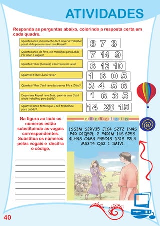 ATIVIDADES
     Responda as perguntas abaixo, colorindo a resposta certa em
     cada quadro.
        Quantos anos, inicialmente Jacó deveria trabalhar
        para Labão para se casar com Raquel?

        Quantos anos, de fato, ele trabalhou para Labão
        Por amor a Raquel?


        Quantos filhos (homens) Jacó teve com Léia?



        Quantas filhas Jacó teve?


        Quantos filhos Jacó teve das servas Bila e Zilpa?


        Depois que Raquel teve José, quantos anos Jacó
        ainda trabalhou para Labão?

        Quantos anos totais que Jacó trabalhou
        para Labão?


       Na figura ao lado os
          números estão
      substituindo as vogais
        correspondentes.
      Substitua os números
      pelas vogais e decifra
             o código.




40
 