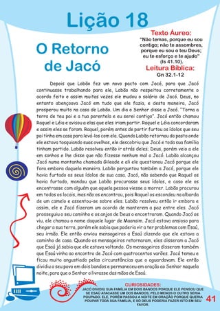 Lição 18                                   Texto Áureo:
                                                   “Não temas, porque eu sou

O Retorno                                          contigo; não te assombres,
                                                    porque eu sou o teu Deus;
                                                     eu te esforço e te ajudo”
                                                             (Is 41.10).
 de Jacó                                              Leitura Bíblica:
                                                            Gn 32.1-12
       Depois que Labão fez um novo pacto com Jacó, para que Jacó
continuasse trabalhando para ele, Labão não respeitou corretamente o
acordo feito e assim muitas vezes ele mudou o salário de Jacó. Deus, no
entanto abençoava Jacó em tudo que ele fazia, e desta maneira, Jacó
prosperou muito na casa de Labão. Um dia o Senhor disse a Jacó. “Torna a
terra de teu pai e a tua parentela e eu serei contigo”. Jacó então chamou
Raquel e Léia e avisou a elas que eles iriam partir. Raquel e Léia concordaram
e assim eles se foram. Raquel, porém antes de partir furtou os ídolos que seu
pai tinha em casa para levá-los com ela. Quando Labão retornou do pasto onde
ele estava tosquiando suas ovelhas, ele descobriu que Jacó e toda sua família
tinham partido. Labão resolveu então ir atrás deles; Deus, porém veio a ele
em sonhos e lhe disse que não fizesse nenhum mal a Jacó. Labão alcançou
Jacó numa montanha chamada Gileade e ali ele questionou Jacó porque ele
fora embora daquela maneira. Labão perguntou também a Jacó, porque ele
havia furtado os seus ídolos de sua casa. Jacó, não sabendo que Raquel os
havia furtado, mandou que Labão procurasse seus ídolos, e caso ele os
encontrasse com alguém que aquela pessoa viesse a morrer. Labão procurou
em todos os locais, mas não os encontrou, pois Raquel os escondeu na albarda
de um camelo e assentou-se sobre eles. Labão resolveu então ir embora e
assim, ele e Jacó fizeram um acordo de manterem a paz entre eles. Jacó
prosseguiu o seu caminho e os anjos de Deus o encontraram. Quando Jacó os
viu, ele chamou o nome daquele lugar de Maanaim. Jacó estava ansioso para
chegar a sua terra, porém ele sabia que poderia vir a ter problemas com Esaú,
seu irmão. Ele então enviou mensageiros a Esaú dizendo que ele estava a
caminho de casa. Quando os mensageiros retornaram, eles disseram a Jacó
que Esaú já sabia que ele estava voltando. Os mensageiros disseram também
que Esaú vinha ao encontro de Jacó com quatrocentos varões. Jacó temeu e
ficou muito angustiado pelas circunstâncias que o aguardavam. Ele então
dividiu o seu povo em dois bandos e permaneceu em oração ao Senhor naquela
noite, para que o Senhor o livrasse das mãos de Esaú.

                                           CURIOSIDADES:
                      JACÓ DIVIDIU SUA FAMÍLIA EM DOIS BANDOS PORQUE ELE PENSOU QUE
                         SE ESAÚ ATACASSE UM DOS BANDOS, PELO MENOS O OUTRO SERIA
                       POUPADO. ELE, PORÉM PASSOU A NOITE EM ORAÇÃO PORQUE QUERIA
                        POUPAR TODA SUA FAMÍLIA, E SÓ DEUS PODERIA FAZER ISTO EM SEU
                                                   FAVOR.
                                                                                       41
 