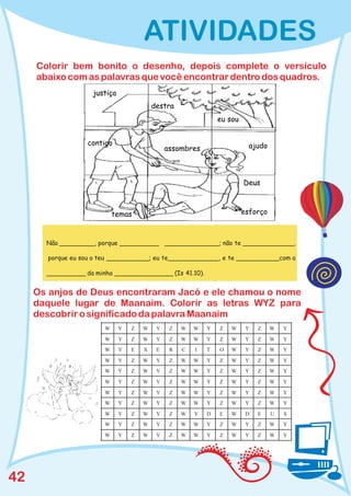 ATIVIDADES
     Colorir bem bonito o desenho, depois complete o versículo
     abaixo com as palavras que você encontrar dentro dos quadros.




       Não _________, porque __________ ______________; não te _____________,

       porque eu sou o teu ___________; eu te_____________, e te ___________com a

       __________ da minha _______________ (Is 41.10).


     Os anjos de Deus encontraram Jacó e ele chamou o nome
     daquele lugar de Maanaim. Colorir as letras WYZ para
     descobrir o significado da palavra Maanaim
                        W   Y   Z   W   Y   Z   W   W    Y   Z   W   Y   Z   W   Y

                        W   Y   Z   W   Y   Z   W   W    Y   Z   W   Y   Z   W   Y
                        W   Y   E   X   E   R   C   I    T   O   W   Y   Z   W   Y

                        W   Y   Z   W   Y   Z   W   W    Y   Z   W   Y   Z   W   Y
                        W   Y   Z   W   Y   Z   W   W    Y   Z   W   Y   Z   W   Y

                        W   Y   Z   W   Y   Z   W   W    Y   Z   W   Y   Z   W   Y

                        W   Y   Z   W   Y   Z   W   W    Y   Z   W   Y   Z   W   Y
                        W   Y   Z   W   Y   Z   W   W    Y   Z   W   Y   Z   W   Y

                        W   Y   Z   W   Y   Z   W   Y    D   E   W   D   E   U   S
                        W   Y   Z   W   Y   Z   W   W    Y   Z   W   Y   Z   W   Y

                        W   Y   Z   W   Y   Z   W   W    Y   Z   W   Y   Z   W   Y




42
 