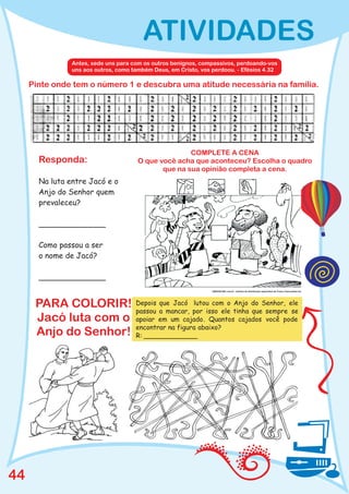 ATIVIDADES
                Antes, sede uns para com os outros benignos, compassivos, perdoando-vos
                uns aos outros, como também Deus, em Cristo, vos perdoou. - Efésios 4.32

     Pinte onde tem o número 1 e descubra uma atitude necessária na família.




                                                      COMPLETE A CENA
       Responda:                       O que você acha que aconteceu? Escolha o quadro
                                              que na sua opinião completa a cena.
       Na luta entre Jacó e o
       Anjo do Senhor quem
       prevaleceu?

       ______________

       Como passou a ser
       o nome de Jacó?

       ______________


      PARA COLORIR!                   Depois que Jacó lutou com o Anjo do Senhor, ele
                                      passou a mancar, por isso ele tinha que sempre se
      Jacó luta com o                 apoiar em um cajado. Quantos cajados você pode
                                      encontrar na figura abaixo?
      Anjo do Senhor!                 R: _____________




44
 