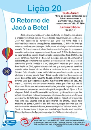 Lição 20                                Texto Áureo:
                                             “Tirai os deuses estranhos que
                                                   há no meio de vós, e
O Retorno de                                     purificai-vos, e mudai as
                                              vossas vestes” (Gn 35.26b).

Jacó a Betel                                        Leitura Bíblica:
                                                          Gn 35.1-7

       Jacó estava morando com toda a sua família em Siquém, mas não era
 o propósito de Deus que ele tivesse ficado naquele lugar. Infelizmente,
 Jacó não obedeceu às instruções que Deus lhe tinha dado e a
 desobediência trouxe conseqüências desastrosas. O filho do príncipe
 daquela cidade se apaixonou por Diná e assim, ele obrigou Diná a deitar-se
 com ele. Diná sentiu-se muito humilhada e seus irmãos guardaram em seus
 corações o desejo de vingarem a honra de sua irmã. O filho de Siquém quis
 se casar com Diná e assim Siquém propôs o casamento a Jacó. Os filhos de
 Jacó, porém se reuniram e disseram a seu pai que eles só aceitariam o
 casamento, se os homens de Siquém se circuncidassem como eles. Siquém
 concordou, porém Simeão e Levi, desejando vingar-se por causa da
 humilhação de Diná, aproveitaram-se da dor que os siquemitas sentiram
 quando estes foram circuncidados e mataram todos os homens de
 Siquém. Esta situação trouxe muita tristeza para Jacó, e assim ele se viu
 obrigado a deixar aquele lugar. Deus, sendo misericordioso para com
 Jacó, disse então a ele: “Levanta-te, sobe a Betel e habita ali; faze ali um
 altar ao Deus que te apareceu quando fugiste diante da face de Esaú, teu
 irmão”. Jacó ouviu a voz de Deus e mandou então que toda a sua família
 tirasse os ídolos que estavam no meio deles, que eles se purificassem e
 mudassem as suas vestes e assim eles partiriam para Betel. Quando Jacó
 chegou a Betel, ele edificou um altar ao Senhor, grato ao Senhor por ter
 estado com ele por todo caminho em que ele andara. Passou-se um tempo e
 Jacó partiu de Betel para Efrata. Nesta ocasião, Raquel estava grávida
 mais uma vez. Quando eles se aproximaram de Efrata, Raquel teve
 trabalho de parto. Quando o seu filho nascia, Raquel sentindo que iria
 morrer deu-lhe o nome de Benoni, nome que significa “filho de minha dor”.
 Jacó, porém sentia-se feliz por sua amada Raquel lhe dar mais um filho.
 Ele então chamou-lhe Benjamim que significa “filho da minha destra”.


                                            CURIOSIDADES:
                       O FATO DE JACÓ TER MANDADO TIRAR OS DEUSES ESTRANHOS
                      DENTRE ELES, PURIFICAREM E LAVAREM AS SUAS VESTES INDICA
                      QUE JACÓ QUERIA UMA RENOVAÇÃO ESPIRITUAL DE TODA A SUA
                                               FAMÍLIA.                          45
 