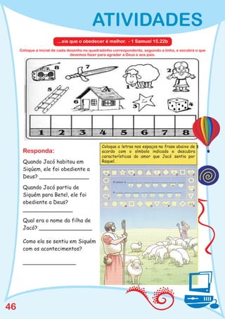 ATIVIDADES
                        ...eis que o obedecer é melhor. - 1 Samuel 15.22b
     Coloque a inicial de cada desenho no quadradinho correspondente, seguindo a linha, e secubra o que
                                devemos fazer para agradar a Deus e aos pais.




                                                Coloque a letras nos espaços na frase abaixo de
      Responda:                                 acordo com o símbolo indicado e descubra
                                                características do amor que Jacó sentia por
      Quando Jacó habitou em                    Raquel.

      Siqúem, ele foi obediente a
      Deus? _______________

      Quando Jacó partiu de
      Siquém para Betel, ele foi
      obediente a Deus?
      _______________

      Qual era o nome da filha de
      Jacó? ________________

      Como ela se sentiu em Siquém
      com os acontecimentos?

      ________________




46
 