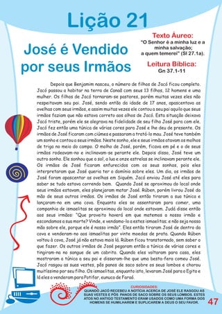 Lição 21
                                                            Texto Áureo:
                                                      “O Senhor é a minha luz e a

José é Vendido                                             minha salvação;
                                                      a quem temerei” (Sl 27.1a).


por seus Irmãos                                           Leitura Bíblica:
                                                               Gn 37.1-11

          Depois que Benjamim nasceu, o número de filhos de Jacó ficou completo.
  Jacó passou a habitar na terra de Canaã com seus 13 filhos, 12 homens e uma
  mulher. Os filhos de Jacó tornaram-se pastores, porém muitas vezes eles não
  respeitavam seu pai. José, sendo então da idade de 17 anos, apascentava as
  ovelhas com seus irmãos, e assim muitas vezes ele contou a seu pai aquilo que seus
  irmãos faziam que não estava correto aos olhos de Jacó. Esta situação deixava
  Jacó triste, porém ele se alegrava na fidelidade de seu filho José para com ele.
  Jacó fez então uma túnica de várias cores para José e lhe deu de presente. Os
  irmãos de José ficaram com ciúmes e passaram a tratá-lo mau. José teve também
  um sonho e contou a seus irmãos. Neste sonho, ele e seus irmãos atavam os molhos
  de trigo no meio do campo. O molho de José, porém, ficava em pé e o de seus
  irmãos rodeavam-no e inclinavam-se perante ele. Depois disso, José teve um
  outro sonho. Ele sonhou que o sol, a lua e onze estrelas se inclinavam perante ele.
  Os irmãos de José ficaram enfurecidos com os seus sonhos, pois eles
  interpretaram que José queria ter o domínio sobre eles. Um dia, os irmãos de
  José foram apascentar as ovelhas em Siquém. Jacó enviou José até eles para
  saber se tudo estava correndo bem. Quando José se aproximou do local onde
  seus irmãos estavam, eles planejaram matar José. Rúben, porém livrou José da
  mão de seus outros irmãos. Os irmãos de José então tiraram a sua túnica e
  lançaram-no em uma cova. Enquanto eles se assentaram para comer, uma
  companhia de ismaelitas se aproximou do local onde estavam. Judá disse então
  aos seus irmãos: “Que proveito haverá em que matemos a nosso irmão e
  escondamos a sua morte? Vinde, e vendamo-lo a estes ismaelitas; e não seja nossa
  mão sobre ele, porque ele é nosso irmão”. Eles então tiraram José de dentro da
  cova e venderam-no aos ismaelitas por vinte moedas de prata. Quando Rúben
  voltou à cova, José já não estava mais lá. Rúben ficou transtornado, sem saber o
  que fazer. Os outros irmãos de José pegaram então a túnica de várias cores e
  tingiram-na no sangue de um cabrito. Quando eles voltaram para casa, eles
  mostraram a túnica a seu pai e disseram-lhe que uma besta-fera comeu José.
  Jacó rasgou as suas vestes, pôs panos de saco sobre os seus lombos e chorou
  muitíssimo por seu filho. Os ismaelitas, enquanto isto, levaram José para o Egito e
  lá eles o venderam para Potifar, eunuco de Faraó.

                                                CURIOSIDADES:
                         QUANDO JACÓ RECEBEU A NOTÍCIA ACERCA DE JOSÉ ELE RASGOU AS
                         SUAS VESTES E PÔS PANOS DE SACO SOBRE OS SEUS LOMBOS. ESTES
                         ATOS NO ANTIGO TESTAMENTO ERAM USADOS COMO UMA FORMA DOS
                            HOMENS SE HUMILHAREM E SUPLICAREM A DEUS O SEU FAVOR.       47
 