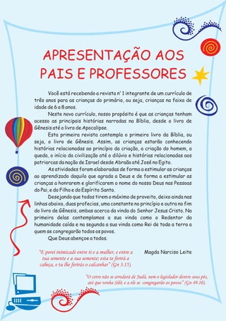 APRESENTAÇÃO AOS
  PAIS E PROFESSORES
       Você está recebendo a revista no 1 integrante de um currículo de
três anos para as crianças do primário, ou seja, crianças na faixa de
idade de 6 a 8 anos.
       Neste novo currículo, nosso propósito é que as crianças tenham
acesso as principais histórias narradas na Bíblia, desde o livro de
Gênesis até o livro de Apocalipse.
       Esta primeira revista contempla o primeiro livro da Bíblia, ou
seja, o livro de Gênesis. Assim, as crianças estarão conhecendo
histórias relacionadas ao princípio da criação, a criação do homem, a
queda, o início da civilização até o dilúvio e histórias relacionadas aos
patriarcas da nação de Israel desde Abraão até José no Egito.
       As atividades foram elaboradas de forma a estimular as crianças
ao aprendizado daquilo que agrada a Deus e de forma a estimular as
crianças a honrarem e glorificarem o nome do nosso Deus nas Pessoas
do Pai, e do Filho e do Espírito Santo.
       Desejando que todos tirem o máximo de proveito, deixo ainda nas
linhas abaixo, duas profecias, uma constante no princípio e outra no fim
do livro de Gênesis, ambas acerca da vinda do Senhor Jesus Cristo. Na
primeira delas contemplamos a sua vinda como o Redentor da
humanidade caída e na segunda a sua vinda como Rei de toda a terra a
quem se congregarão todos os povos.
       Que Deus abençoe a todos.

 “E porei inimizade entre ti e a mulher, e entre a       Magda Narciso Leite
   tua semente e a sua semente; esta te ferirá a
  cabeça, e tu lhe ferirás o calcanhar” (Gn 3.15).

                         “O cetro não se arredará de Judá, nem o legislador dentre seus pés,
                          até que venha Siló; e a ele se congregarão os povos” (Gn 49.10).
 