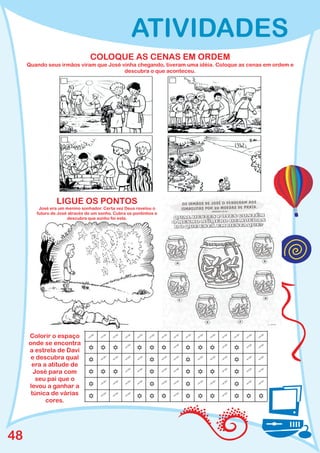 ATIVIDADES
                                COLOQUE AS CENAS EM ORDEM
     Quando seus irmãos viram que José vinha chegando, tiveram uma idéia. Coloque as cenas em ordem e
                                        descubra o que aconteceu.




                 LIGUE OS PONTOS
         José era um menino sonhador. Certa vez Deus revelou o
        futuro de José através de um sonho. Cubra os pontinhos e
                      descubra que sonho foi este.




     Colorir o espaço          " " " " "
                               " " " " "
                                " " " " "
     onde se encontra
     a estrela de Davi         Y"YYY
                               YY"Y"
                                YYY " "
      e descubra qual          Y"""Y
                               " " " " "
                                " YY " "
      era a atitude de
       José para com           Y" "YY
                               Y""Y"
                                YYY " "
        seu pai que o
     levou a ganhar a          Y"""Y
                               " " " " "
                                " YY " "
      túnica de várias
                               Y"YYY
                               " Y " YY
                                " YY " Y
           cores.




48
 