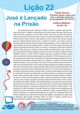 Lição 22
                                                               Texto Áureo:
                                                       “O Senhor, porém, estava com

José é Lançado                                          José, e estendeu sobre ele a
                                                       sua benignidade” (Gn 39.21a).


   na Prisão                                                Leitura Bíblica:
                                                                  Gn 39.1-20

          Os ismaelitas levaram José para o Egito e lá eles o venderam para Potifar,
  eunuco de Faraó. O Senhor, porém estava com José e assim tudo que José fazia na
  casa de Potifar prosperava em sua mão. Potifar vendo que as coisas eram assim,
  colocou José sobre tudo em sua casa. José era formoso de aparência e a mulher de
  Potifar quis se deitar com ele. José, porém era fiel a Deus e por isso ele recusou
  praticar tamanho pecado contra Deus. A mulher de Potifar, no entanto continuou
  tentando José, mas ele permaneceu firme em seu propósito. Um dia, José estava em
  casa fazendo seu serviço, quando então a mulher de Potifar pegou-lhe pelas suas
  vestes, querendo-lhe obrigar a deitar-se com ele. José deixou a sua veste na mão da
  mulher e fugiu para fora. A mulher chamou então os homens de sua casa e mentiu a
  eles dizendo que José quis obrigá-la se deitar com ele. Ela contou a mesma mentira
  também a Potifar, e assim, Potifar mandou José para a prisão. O Senhor, porém
  estava com José e tudo na prisão prosperava em sua mão. Tal fato levou o carcereiro-
  mor se agradar de José e ele o colocou sobre todos os presos que estavam no cárcere.
  Aconteceu então depois destas coisas que o copeiro e o padeiro de Faraó foram
  também lançados no cárcere onde estava José. Os dois homens tiveram numa noite,
  cada um o seu próprio sonho. José vendo que eles estavam perturbados, perguntou-
  lhes o que tinha acontecido. O copeiro contou então a José o seu sonho. Ele disse: “Eis
  que em meu sonho havia uma vide diante da minha face. E, na vide, três sarmentos, e
  ela estava como que brotando; a sua flor saía, e os seus cachos amadureciam em uvas.
  E o copo de Faraó estava na minha mão; e eu tomava as uvas, e as espremia no copo de
  Faraó, e dava o copo na mão de Faraó”. José interpretou o sonho do copeiro dizendo-
  lhe que em 3 dias ele sairia daquela prisão e estaria novamente servindo ao Faraó
  como era o seu costume. O padeiro vendo que José interpretara bem o sonho, contou-
  lhe também o seu sonho. Ele disse: “Eu também sonhava, e eis que três cestos brancos
  estavam sobre a minha cabeça; e, no cesto mais alto, havia de todos os manjares de
  Faraó, obra de padeiro; e as aves os comiam do cesto de sobre a minha cabeça”. José
  interpretou o sonho do padeiro dizendo-lhe que em 3 dias ele seria pendurado num
  madeiro, e as aves comeriam a sua carne. Passados 3 dias, a interpretação de José
  acerca dos sonhos se cumpriram literalmente. O copeiro foi restaurado diante de
  Faraó e o padeiro veio a morrer enforcado em um madeiro. José pediu ao copeiro que
  se lembrasse dele quando estivesse diante de Faraó. O copeiro, porém não se
  lembrou de José e ele permaneceu ainda naquela prisão.

                                               CURIOSIDADES:
                           QUANDO O COPEIRO E O PADEIRO DISSERAM A JOSÉ QUE ELES
                           TINHAM TIDO UM SONHO, JOSÉ NÃO SE VANGLORIOU DIZENDO
                          PODER INTERPRETAR O SONHO. ANTES, ELE DEU HONRA A DEUS
                          DIZENDO A ELES QUE AS INTERPRETAÇÕES PERTENCIAM A DEUS.           49
 