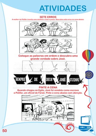 ATIVIDADES
                                        SETE ERROS
     A mulher de Potifar inventa uma mentira e José é preso. Descubra sete erros na cena abaixo.




             Coloque as palavras em ordem e descubra uma
                      grande verdade sobre José.




                                      PINTE A CENA
          Quando chegou ao Egito, José foi vendido como escravo
       a Potifar, um oficial de Faraó. Pinte a cena abaixo com atenção.




50
 