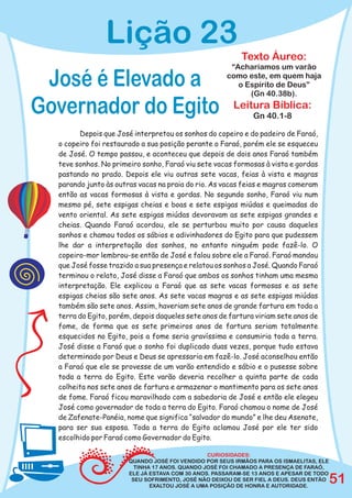 Lição 23
                                                          Texto Áureo:
                                                      “Acharíamos um varão

 José é Elevado a                                    como este, em quem haja
                                                        o Espírito de Deus”
                                                           (Gn 40.38b).

Governador do Egito                                    Leitura Bíblica:
                                                              Gn 40.1-8

        Depois que José interpretou os sonhos do copeiro e do padeiro de Faraó,
  o copeiro foi restaurado a sua posição perante o Faraó, porém ele se esqueceu
  de José. O tempo passou, e aconteceu que depois de dois anos Faraó também
  teve sonhos. No primeiro sonho, Faraó viu sete vacas formosas à vista e gordas
  pastando no prado. Depois ele viu outras sete vacas, feias à vista e magras
  parando junto às outras vacas na praia do rio. As vacas feias e magras comeram
  então as vacas formosas à vista e gordas. No segundo sonho, Faraó viu num
  mesmo pé, sete espigas cheias e boas e sete espigas miúdas e queimadas do
  vento oriental. As sete espigas miúdas devoravam as sete espigas grandes e
  cheias. Quando Faraó acordou, ele se perturbou muito por causa daqueles
  sonhos e chamou todos os sábios e adivinhadores do Egito para que pudessem
  lhe dar a interpretação dos sonhos, no entanto ninguém pode fazê-lo. O
  copeiro-mor lembrou-se então de José e falou sobre ele a Faraó. Faraó mandou
  que José fosse trazido a sua presença e relatou os sonhos a José. Quando Faraó
  terminou o relato, José disse a Faraó que ambos os sonhos tinham uma mesma
  interpretação. Ele explicou a Faraó que as sete vacas formosas e as sete
  espigas cheias são sete anos. As sete vacas magras e as sete espigas miúdas
  também são sete anos. Assim, haveriam sete anos de grande fartura em toda a
  terra do Egito, porém, depois daqueles sete anos de fartura viriam sete anos de
  fome, de forma que os sete primeiros anos de fartura seriam totalmente
  esquecidos no Egito, pois a fome seria gravíssima e consumiria toda a terra.
  José disse a Faraó que o sonho foi duplicado duas vezes, porque tudo estava
  determinado por Deus e Deus se apressaria em fazê-lo. José aconselhou então
  a Faraó que ele se provesse de um varão entendido e sábio e o pusesse sobre
  toda a terra do Egito. Este varão deveria recolher a quinta parte de cada
  colheita nos sete anos de fartura e armazenar o mantimento para os sete anos
  de fome. Faraó ficou maravilhado com a sabedoria de José e então ele elegeu
  José como governador de toda a terra do Egito. Faraó chamou o nome de José
  de Zafenate-Panéia, nome que significa “salvador do mundo” e lhe deu Asenate,
  para ser sua esposa. Toda a terra do Egito aclamou José por ele ter sido
  escolhido por Faraó como Governador do Egito.

                                                CURIOSIDADES:
                       QUANDO JOSÉ FOI VENDIDO POR SEUS IRMÃOS PARA OS ISMAELITAS, ELE
                         TINHA 17 ANOS. QUANDO JOSÉ FOI CHAMADO A PRESENÇA DE FARAÓ,
                       ELE JÁ ESTAVA COM 30 ANOS. PASSARAM-SE 13 ANOS E APESAR DE TODO
                        SEU SOFRIMENTO, JOSÉ NÃO DEIXOU DE SER FIEL A DEUS. DEUS ENTÃO
                              EXALTOU JOSÉ A UMA POSIÇÃO DE HONRA E AUTORIDADE.
                                                                                         51
 