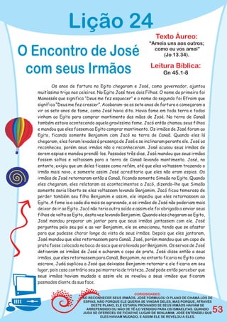 Lição 24
                                                                Texto Áureo:
                                                            “Ameis uns aos outros;

O Encontro de José                                            como eu vos amei”
                                                                 (Jo 13.34).


 com seus Irmãos                                             Leitura Bíblica:
                                                                    Gn 45.1-8

          Os anos de fartura no Egito chegaram e José, como governador, ajuntou
  muitíssimo trigo nos celeiros. No Egito José teve dois Filhos. O nome do primeiro foi
  Manassés que significa “Deus me fez esquecer” e o nome do segundo foi Efraim que
  significa “Deus me fez crescer”. Acabaram-se os sete anos de fartura e começaram a
  vir os sete anos de fome, como José havia dito. Havia fome em toda terra e todos
  vinham ao Egito para comprar mantimento das mãos de José. Na terra de Canaã
  também estava acontecendo aquela gravíssima fome. Jacó então chamou seus filhos
  e mandou que eles fossem ao Egito comprar mantimento. Os irmãos de José foram ao
  Egito, ficando somente Benjamim com Jacó na terra de Canaã. Quando eles lá
  chegaram, eles foram levados à presença de José e se inclinaram perante ele. José os
  reconheceu, porém seus irmãos não o reconheceram. José acusou seus irmãos de
  serem espias e mandou prendê-los. Passados três dias, José mandou que seus irmãos
  fossem soltos e voltassem para a terra de Canaã levando mantimento. José, no
  entanto, exigiu que um deles ficasse como refém, até que eles voltassem trazendo o
  irmão mais novo, e somente assim José acreditaria que eles não eram espias. Os
  irmãos de José retornaram então a Canaã, ficando somente Simeão no Egito. Quando
  eles chegaram, eles relataram os acontecimentos a Jacó, dizendo-lhe que Simeão
  somente seria liberto se eles voltassem levando Benjamim. Jacó ficou temeroso de
  perder também seu filho Benjamim e assim, ele impediu que eles retornassem ao
  Egito. A fome ia a cada dia mais se agravando, e os irmãos de José não poderiam mais
  deixar de ir ao Egito. Jacó não teria outra saída e assim ele foi obrigado a enviar seus
  filhos de volta ao Egito, desta vez levando Benjamim. Quando eles chegaram ao Egito,
  José mandou preparar um jantar para que seus irmãos jantassem com ele. José
  perguntou pelo seu pai e ao ver Benjamim, ele se emocionou, tendo que se afastar
  para que pudesse chorar longe da vista de seus irmãos. Depois que eles jantaram,
  José mandou que eles retornassem para Canaã. José, porém mandou que um copo de
  prata fosse colocado na boca do saco que era levada por Benjamim. Os servos de José
  detiveram os irmãos de José e acharam o copo de prata. José disse então a seus
  irmãos, que eles retornassem para Canaã, Benjamim, no entanto ficaria no Egito como
  escravo. Judá suplicou a José que deixasse Benjamim retornar e ele ficaria em seu
  lugar, pois caso contrário seu pai morreria de tristeza. José pode então perceber que
  seus irmãos haviam mudado e assim ele se revelou a seus irmãos que ficaram
  pasmados diante da sua face.

                                                    CURIOSIDADES:
                         AO RECONHECER SEUS IRMÃOS, JOSÉ FORMULOU O PLANO DE CHAMÁ-LOS DE
                         ESPIAS, NÃO PORQUE ELE QUERIA SE VINGAR DELES, MAS PORQUE, ATRAVÉS
                             DESTE PLANO, ELE ESTARIA PROVANDO SE SEUS IRMÃOS HAVIAM SE
                           ARREPENDIDO OU NÃO DE TÊ-LO VENDIDO PARA OS ISMAELITAS. QUANDO
                         JUDÁ SE OFERECEU DE FICAR NO LUGAR DE BENJAMIM, JOSÉ ENTENDEU QUE   53
                                  ELES HAVIAM MUDADO, E ASSIM ELE SE REVELOU A ELES.
 