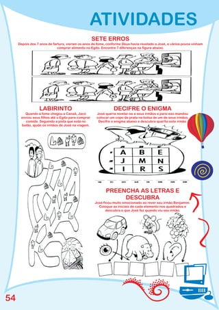ATIVIDADES
                                                    SETE ERROS
     Depois dos 7 anos de fartura, vieram os anos de fome, conforme Deus havia revelado a José, e vários povos vinham
                             comprar alimento no Egito. Encontre 7 diferenças na figura abaixo.




                 LABIRINTO                                     DECIFRE O ENIGMA
        Quando a fome chegou a Canaã, Jacó           José queria revelar-se a seus irmãos e para isso mandou
      enviou seus filhos até o Egito para comprar    colocar um copo de prata na bolsa de um de seus irmãos.
        comida. Seguindo a pista que está no          Decifre o enigma abaixo e descubra qual foi este irmão.
      balão, ajude os irmãos de José na viagem.




                                                          PREENCHA AS LETRAS E
                                                               DESCUBRA
                                                    José ficou muito emocionado ao rever seu irmão Benjamim.
                                                      Coloque as iniciais de cada elemento nos quadrados e
                                                           descubra o que José fez quando viu seu irmão.




54
 