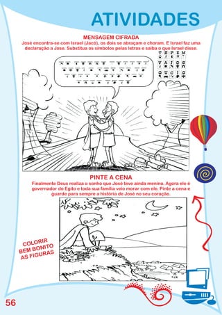 ATIVIDADES
                                 MENSAGEM CIFRADA
     José encontra-se com Israel (Jacó), os dois se abraçam e choram. E Israel faz uma
      declaração a Jose. Substitua os símbolos pelas letras e saiba o que Israel disse.




                                    PINTE A CENA
         Finalmente Deus realiza o sonho que José teve ainda menino. Agora ele é
         governador do Egito e toda sua família veio morar com ele. Pinte a cena e
                 guarde para sempre a história de José no seu coração.




           RIR
      COLO ITO
          ON
     BEM B RAS
           U
     AS FIG




56
 