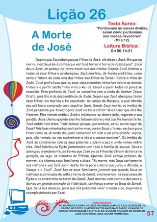 Lição 26                                  Texto Áureo:
                                                “Perdoa-nos as nossas dívidas,

   A Morte                                         assim como perdoamos
                                                    aos nossos devedores”
                                                          (Mt 6.12).

   de José                                           Leitura Bíblica:
                                                          Gn 50.14-21

       Depois que Jacó abençoou os filhos de José, ele disse a José: Eis que eu
morro, mas Deus será convosco e vos fará tornar à terra de vossos pais”. Jacó
deu a José um pedaço de terra maior que aos irmãos. Depois Jacó chamou a
todos os seus filhos e os abençoou. Jacó mostrou, de forma profética, como
seria o futuro de cada uma das tribos dos filhos de Israel. Sobre a tribo de
Judá, Jacó profetizou que os seus descendentes reinariam sobre as demais
tribos e a partir desta tribo viria o Rei de Israel a quem todos os povos se
reunirão. Esta profecia de Jacó, se cumpriria com a vinda do Senhor Jesus
Cristo, pois Ele é da descendência de Judá. Depois que Jacó abençoou todos
seus filhos, ele morreu e foi sepultado no campo de Macpela, o qual Abraão
seu avô havia comprado para sepultar Sara. Sendo Jacó morto, os irmãos de
José pensaram que talvez agora José viesse a cobrar deles o mal que eles lhe
fizeram. Eles vieram então a José e inclinando-se diante dele, rogaram o seu
perdão. José chorou quando eles lhe falavam sobre o mal que lhe haviam feito.
José então lhes disse: “Não temais; porque, porventura, estou eu em lugar de
Deus? Vós bem intentastes mal contra mim, porém Deus o tornou em bem para
fazer como se vê neste dia, para conservar em vida a um povo grande. Agora,
pois, não temais; eu vos sustentarei a vós e a vossos meninos”. Os irmãos de
José se consolaram com as suas palavras e assim a paz e união reinou entre
eles. José habitou no Egito juntamente com toda a família de seu pai. Deus o
abençoou grandemente, de forma que José viu os filhos de Efraim da terceira
geração, ou seja, os bisnetos de Efraim. Quando José estava próximo de
morrer, ele chamou seus familiares e disse: “Eu morro, mas Deus certamente
vos visitará e vos fará subir desta terra para a terra que jurou a Abraão, a
Isaque e a Jacó”. José fez os seus familiares jurarem que quando Deus os
visitasse e os levasse de volta a terra de Canaã, eles levariam os seus ossos do
Egito e os enterraria na terra de Canaã. José morreu com cento e dez anos e
deixou um grande exemplo de fidelidade, confiança e amor ao Deus de Israel.
Que Deus nos abençoe, para que nós possamos viver a nossa vida, seguindo o
exemplo deixado por José.

                                              CURIOSIDADES:
                      AO MORRER O CORPO DE JOSÉ FOI EMBALSAMADO E COLOCADO EM UM
                        CAIXÃO NO EGITO. QUATROCENTOS ANOS MAIS TARDE, QUANDO OS
                      ISRAELITAS DEIXARAM O EGITO, ELES LEVARAM CONSIGO OS OSSOS DE
                                  JOSÉ CONFORME LHES HAVIAM PROMETIDO.                57
 