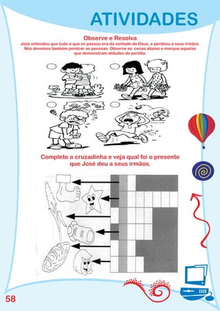 ATIVIDADES
                                   Observe e Resolva
     José entendeu que tudo o que se passou era da vontade de Deus, e perdoou a seus irmãos.
       Nós devemos também perdoar as pessoas. Observe as cenas abaixo e marque aquelas
                               que demonstram atitudes de perdão.




              Complete a cruzadinha e veja qual foi o presente
                       que José deu a seus irmãos.




58
 