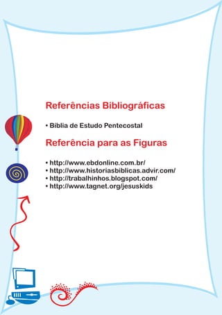 Referências Bibliográficas

• Bíblia de Estudo Pentecostal

Referência para as Figuras

• http://www.ebdonline.com.br/
• http://www.historiasbiblicas.advir.com/
• http://trabalhinhos.blogspot.com/
• http://www.tagnet.org/jesuskids
 