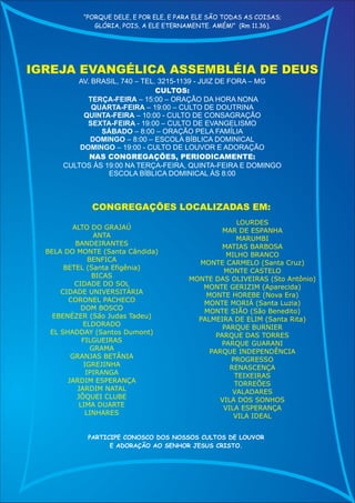 “PORQUE DELE, E POR ELE, E PARA ELE SÃO TODAS AS COISAS;
              GLÓRIA, POIS, A ELE ETERNAMENTE. AMÉM!” (Rm 11.36).




IGREJA EVANGÉLICA ASSEMBLÉIA DE DEUS
         AV. BRASIL, 740 – TEL. 3215-1139 - JUIZ DE FORA – MG
                               CULTOS:
            TERÇA-FEIRA – 15:00 – ORAÇÂO DA HORA NONA
             QUARTA-FEIRA – 19:00 – CULTO DE DOUTRINA
           QUINTA-FEIRA – 10:00 - CULTO DE CONSAGRAÇÃO
            SEXTA-FEIRA - 19:00 – CULTO DE EVANGELISMO
               SÁBADO – 8:00 – ORAÇÃO PELA FAMÍLIA
            DOMINGO – 8:00 – ESCOLA BÍBLICA DOMINICAL
          DOMINGO – 19:00 - CULTO DE LOUVOR E ADORAÇÃO
            NAS CONGREGAÇÕES, PERIODICAMENTE:
      CULTOS ÀS 19:00 NA TERÇA-FEIRA, QUINTA-FEIRA E DOMINGO
                 ESCOLA BÍBLICA DOMINICAL ÀS 8:00



              CONGREGAÇÕES LOCALIZADAS EM:
                                                     LOURDES
         ALTO DO GRAJAÚ                          MAR DE ESPANHA
                  ANTA                               MARUMBI
          BANDEIRANTES                           MATIAS BARBOSA
  BELA DO MONTE (Santa Cândida)                   MILHO BRANCO
                BENFICA                   MONTE CARMELO (Santa Cruz)
       BETEL (Santa Efigênia)                    MONTE CASTELO
                 BICAS                  MONTE DAS OLIVEIRAS (Sto Antônio)
          CIDADE DO SOL                    MONTE GERIZIM (Aparecida)
      CIDADE UNIVERSITÁRIA                  MONTE HOREBE (Nova Era)
        CORONEL PACHECO                    MONTE MORIÁ (Santa Luzia)
             DOM BOSCO                     MONTE SIÃO (São Benedito)
    EBENÉZER (São Judas Tadeu)            PALMEIRA DE ELIM (Santa Rita)
             ELDORADO                            PARQUE BURNIER
   EL SHADDAY (Santos Dumont)                  PARQUE DAS TORRES
             FILGUEIRAS                         PARQUE GUARANI
                 GRAMA                       PARQUE INDEPENDÊNCIA
         GRANJAS BETÂNIA                           PROGRESSO
              IGREJINHA                            RENASCENÇA
               IPIRANGA                             TEIXEIRAS
        JARDIM ESPERANÇA                            TORREÕES
           JARDIM NATAL                             VALADARES
           JÔQUEI CLUBE                         VILA DOS SONHOS
            LIMA DUARTE                          VILA ESPERANÇA
              LINHARES                              VILA IDEAL


            PARTICIPE CONOSCO DOS NOSSOS CULTOS DE LOUVOR
                  E ADORAÇÃO AO SENHOR JESUS CRISTO.
 
