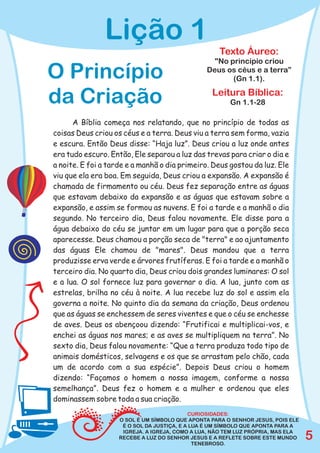 Lição 1
                                                    Texto Áureo:
                                                  "No princípio criou
O Princípio                                     Deus os céus e a terra”
                                                       (Gn 1.1).

da Criação                                        Leitura Bíblica:
                                                        Gn 1.1-28

      A Bíblia começa nos relatando, que no princípio de todas as
coisas Deus criou os céus e a terra. Deus viu a terra sem forma, vazia
e escura. Então Deus disse: “Haja luz”. Deus criou a luz onde antes
era tudo escuro. Então, Ele separou a luz das trevas para criar o dia e
a noite. E foi a tarde e a manhã o dia primeiro. Deus gostou da luz. Ele
viu que ela era boa. Em seguida, Deus criou a expansão. A expansão é
chamada de firmamento ou céu. Deus fez separação entre as águas
que estavam debaixo da expansão e as águas que estavam sobre a
expansão, e assim se formou as nuvens. E foi a tarde e a manhã o dia
segundo. No terceiro dia, Deus falou novamente. Ele disse para a
água debaixo do céu se juntar em um lugar para que a porção seca
aparecesse. Deus chamou a porção seca de "terra" e ao ajuntamento
das águas Ele chamou de "mares". Deus mandou que a terra
produzisse erva verde e árvores frutíferas. E foi a tarde e a manhã o
terceiro dia. No quarto dia, Deus criou dois grandes luminares: O sol
e a lua. O sol fornece luz para governar o dia. A lua, junto com as
estrelas, brilha no céu à noite. A lua recebe luz do sol e assim ela
governa a noite. No quinto dia da semana da criação, Deus ordenou
que as águas se enchessem de seres viventes e que o céu se enchesse
de aves. Deus os abençoou dizendo: “Frutificai e multiplicai-vos, e
enchei as águas nos mares; e as aves se multipliquem na terra”. No
sexto dia, Deus falou novamente: “Que a terra produza todo tipo de
animais domésticos, selvagens e os que se arrastam pelo chão, cada
um de acordo com a sua espécie”. Depois Deus criou o homem
dizendo: “Façamos o homem a nossa imagem, conforme a nossa
semelhança”. Deus fez o homem e a mulher e ordenou que eles
dominassem sobre toda a sua criação.
                                            CURIOSIDADES:
                    O SOL É UM SÍMBOLO QUE APONTA PARA O SENHOR JESUS, POIS ELE
                     É O SOL DA JUSTIÇA, E A LUA É UM SÍMBOLO QUE APONTA PARA A
                     IGREJA. A IGREJA, COMO A LUA, NÃO TEM LUZ PRÓPRIA, MAS ELA
                    RECEBE A LUZ DO SENHOR JESUS E A REFLETE SOBRE ESTE MUNDO
                                              TENEBROSO.
                                                                                  5
 