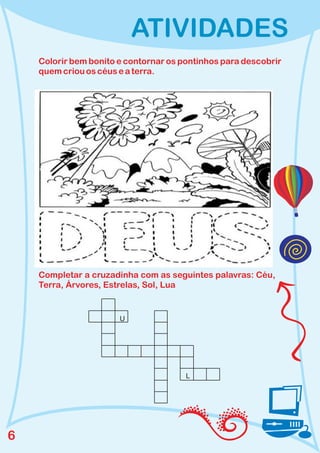 ATIVIDADES
    Colorir bem bonito e contornar os pontinhos para descobrir
    quem criou os céus e a terra.




    Completar a cruzadinha com as seguintes palavras: Céu,
    Terra, Árvores, Estrelas, Sol, Lua


                       U




                                       L




6
 