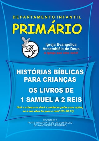 D E PA RTA M E N T O I N FA N T I L



PRIMÁRIO
                      Igreja Evangélica
       D
       I
                     Assembléia de Deus
                      A Igreja que ama você!




 HISTÓRIAS BÍBLICAS
   PARA CRIANÇAS
       OS LIVROS DE
    1 SAMUEL A 2 REIS
 “Até a criança se dará a conhecer pelas suas ações,
      se a sua obra for pura e reta” (Pv 20.11).


                    REVISTA Nº 3
         PARTE INTEGRANTE DE UM CURRÍCULO
             DE 3 ANOS PARA O PRIMÁRIO
 