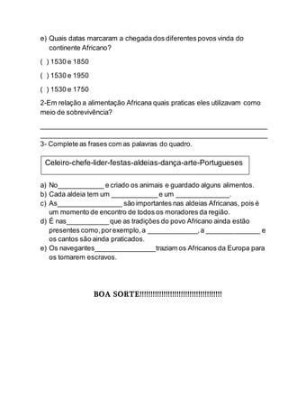 e) Quais datas marcaram a chegada dos diferentes povos vinda do
continente Africano?
( ) 1530 e 1850
( ) 1530 e 1950
( ) 1530 e 1750
2-Em relação a alimentação Africana quais praticas eles utilizavam como
meio de sobrevivência?
____________________________________________________________
____________________________________________________________
3- Complete as frases com as palavras do quadro.
a) No____________ e criado os animais e guardado alguns alimentos.
b) Cada aldeia tem um ____________e um ______________.
c) As_________________ são importantes nas aldeias Africanas, pois é
um momento de encontro de todos os moradores da região.
d) É nas___________que as tradições do povo Africano ainda estão
presentes como,porexemplo,a _____________,a ______________ e
os cantos são ainda praticados.
e) Os navegantes________________traziam os Africanos da Europa para
os tornarem escravos.
BOA SORTE!!!!!!!!!!!!!!!!!!!!!!!!!!!!!!!!!!!!!!
Celeiro-chefe-lider-festas-aldeias-dança-arte-Portugueses
 