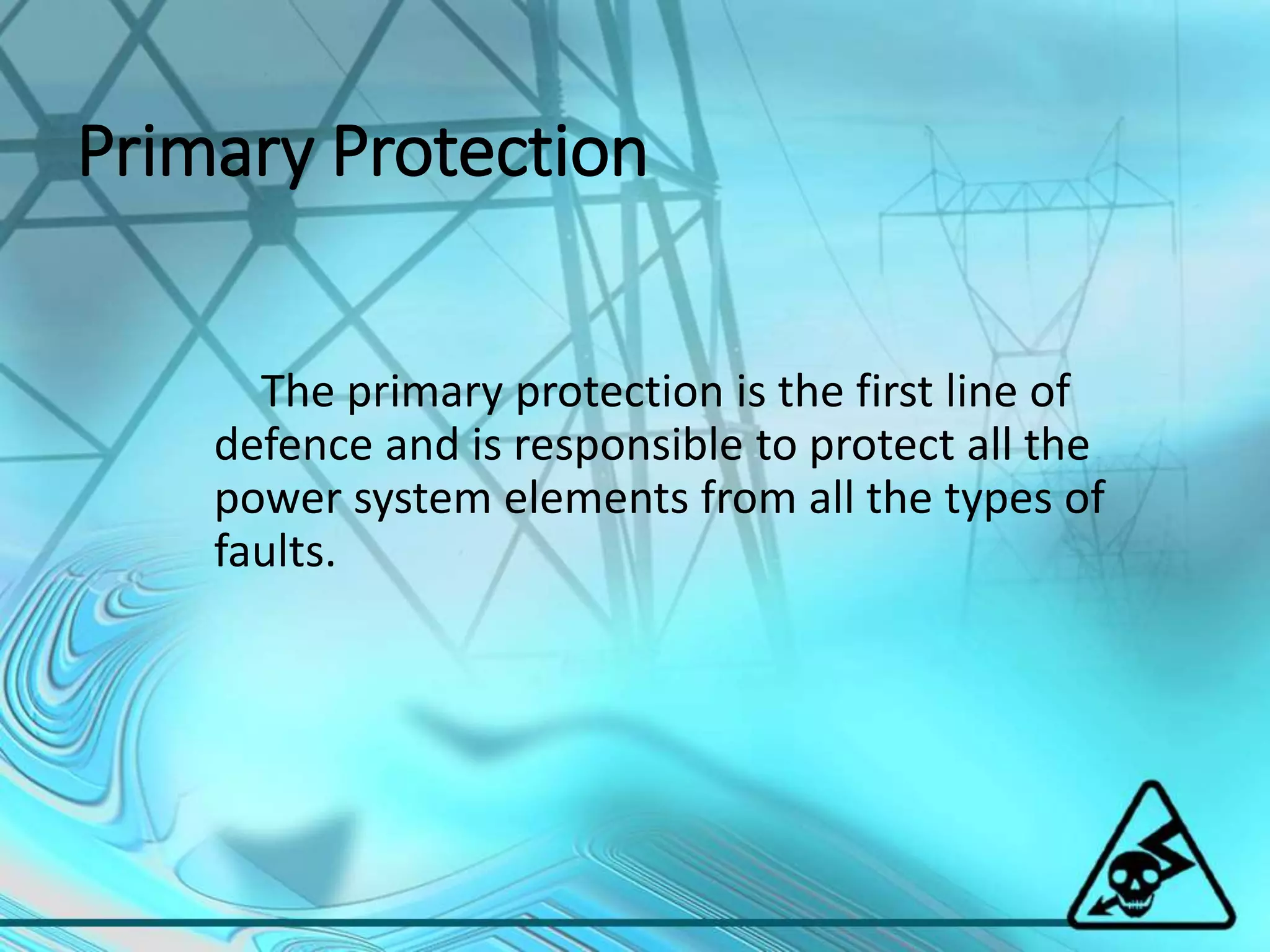 Primary Protection
The primary protection is the first line of
defence and is responsible to protect all the
power system elements from all the types of
faults.
 