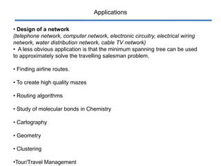 Applications
• Design of a network
(telephone network, computer network, electronic circuitry, electrical wiring
network, water distribution network, cable TV network)
• A less obvious application is that the minimum spanning tree can be used
to approximately solve the travelling salesman problem.
• Finding airline routes.
• To create high quality mazes
• Routing algorithms
• Study of molecular bonds in Chemistry
• Cartography
• Geometry
• Clustering
•Tour/Travel Management
 