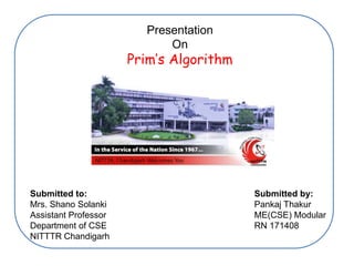 Presentation
On
Prim’s Algorithm
Submitted to:
Mrs. Shano Solanki
Assistant Professor
Department of CSE
NITTTR Chandigarh
Submitted by:
Pankaj Thakur
ME(CSE) Modular
RN 171408
 