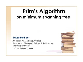 Prim's Algorithm
    on minimum spanning tree



Submitted by:
Abdullah Al Mamun (Oronno)
Department of Computer Science & Engineering,
University of Dhaka.
2nd Year, Session: 2006-07
 