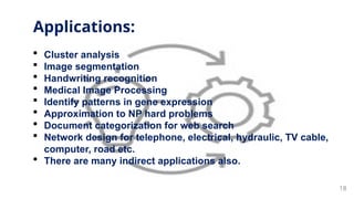 18
 Cluster analysis
 Image segmentation
 Handwriting recognition
 Medical Image Processing
 Identify patterns in gene expression
 Approximation to NP hard problems
 Document categorization for web search
 Network design for telephone, electrical, hydraulic, TV cable,
computer, road etc.
 There are many indirect applications also.
Applications:
 