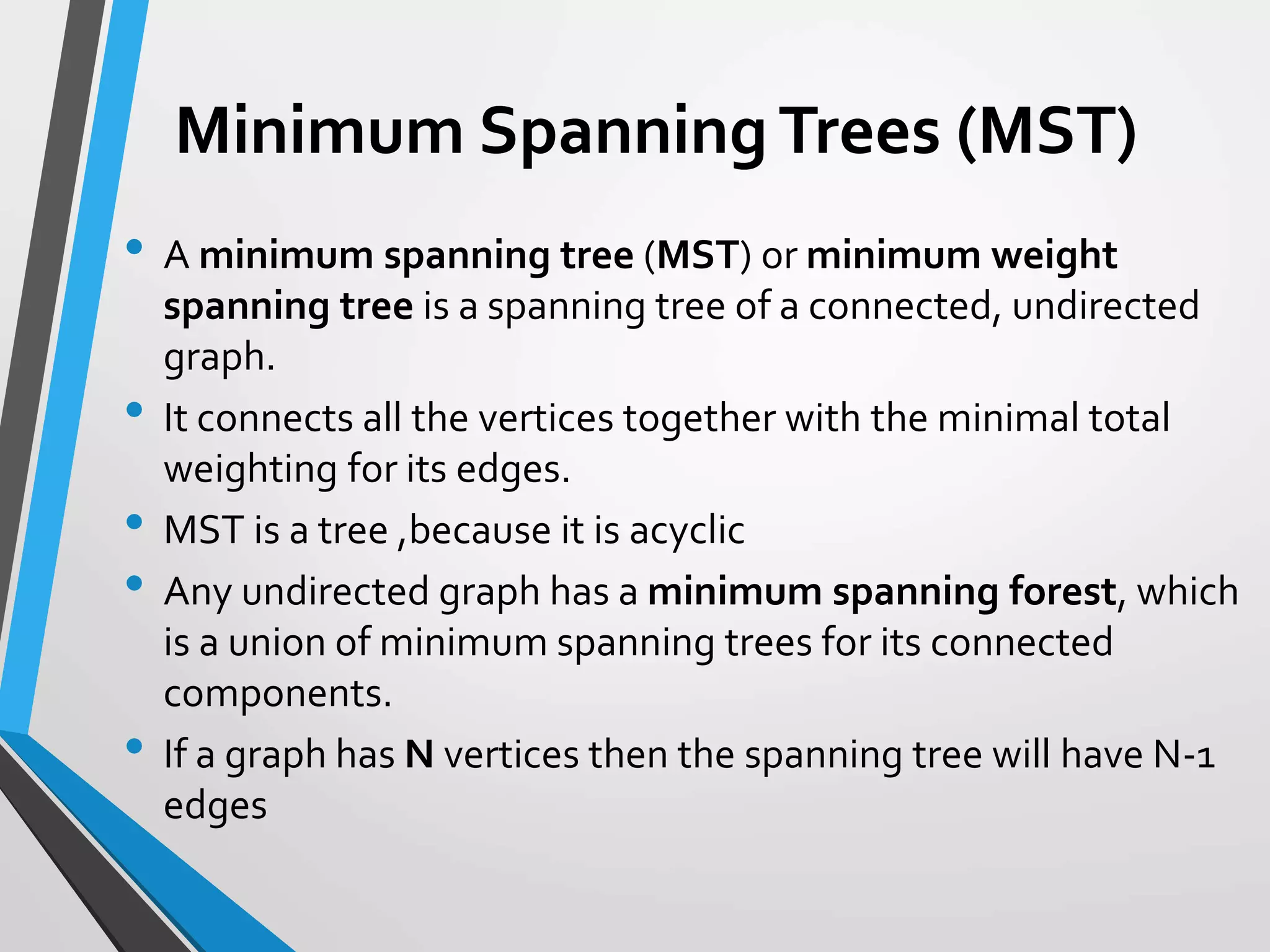 Minimum SpanningTrees (MST)
• A minimum spanning tree (MST) or minimum weight
spanning tree is a spanning tree of a connected, undirected
graph.
• It connects all the vertices together with the minimal total
weighting for its edges.
• MST is a tree ,because it is acyclic
• Any undirected graph has a minimum spanning forest, which
is a union of minimum spanning trees for its connected
components.
• If a graph has N vertices then the spanning tree will have N-1
edges
Minimum SpanningTrees (MST)
 