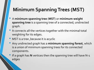 Minimum SpanningTrees (MST)
• A minimum spanning tree (MST) or minimum weight
spanning tree is a spanning tree of a connected, undirected
graph.
• It connects all the vertices together with the minimal total
weighting for its edges.
• MST is a tree ,because it is acyclic
• Any undirected graph has a minimum spanning forest, which
is a union of minimum spanning trees for its connected
components.
• If a graph has N vertices then the spanning tree will have N-1
edges
Minimum SpanningTrees (MST)
 
