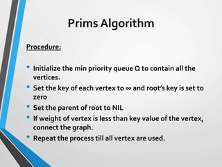 Prims Algorithm
Procedure:
• Initialize the min priority queue Q to contain all the
vertices.
• Set the key of each vertex to ∞ and root’s key is set to
zero
• Set the parent of root to NIL
• If weight of vertex is less than key value of the vertex,
connect the graph.
• Repeat the process till all vertex are used.
 