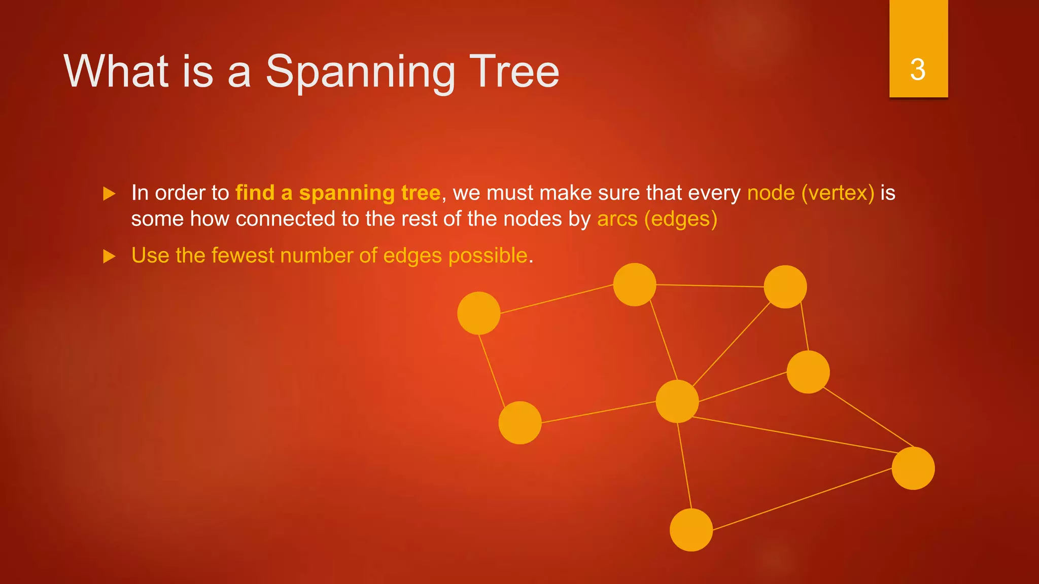 What is a Spanning Tree
 In order to find a spanning tree, we must make sure that every node (vertex) is
some how connected to the rest of the nodes by arcs (edges)
 Use the fewest number of edges possible.
3
 
